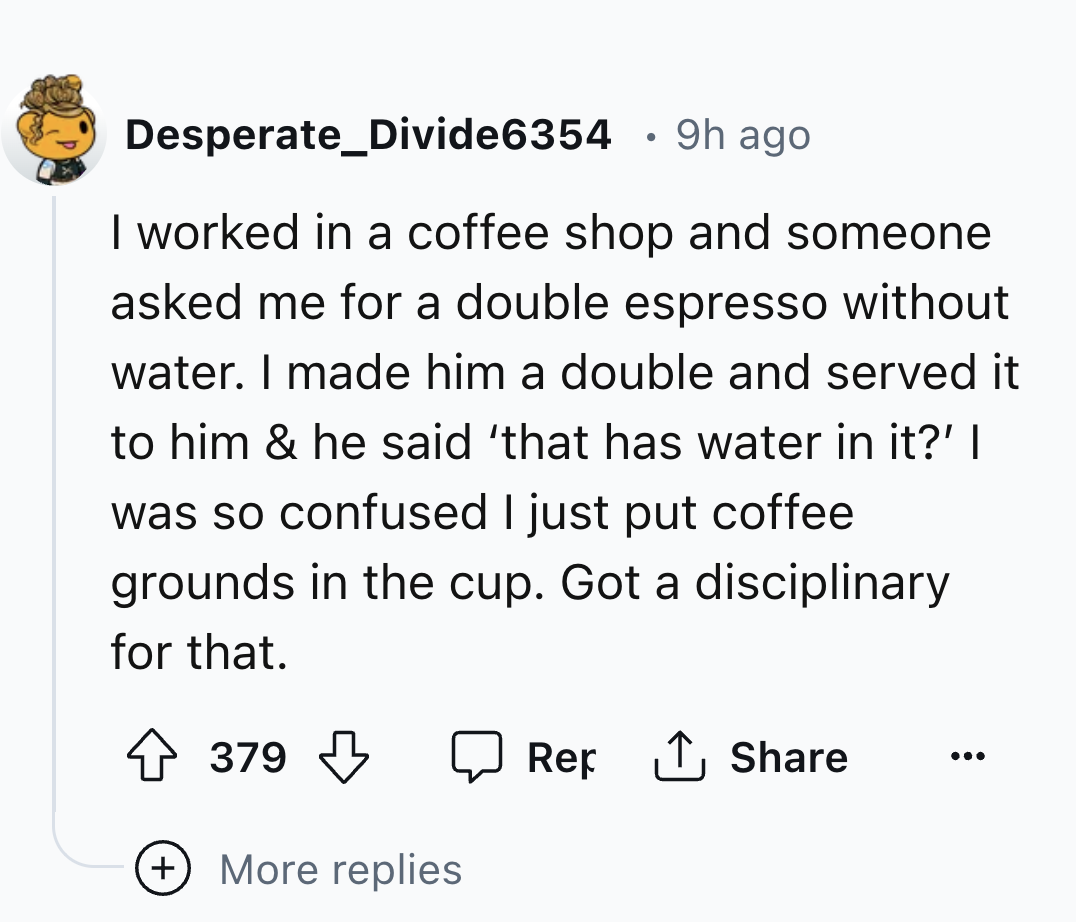 circle - Desperate_Divide6354 9h ago I worked in a coffee shop and someone. asked me for a double espresso without water. I made him a double and served it to him & he said 'that has water in it?' I was so confused I just put coffee grounds in the cup. Go